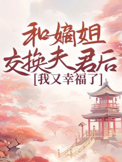 《和嫡姐交换夫君后，我又幸福了》小说全文免费阅读 《和嫡姐交换夫君后，我又幸福了》最新章节目录