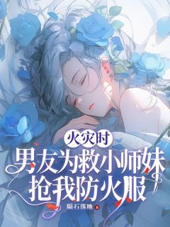 《火灾时，男友为救小师妹抢我防火服》大结局精彩试读 《火灾时，男友为救小师妹抢我防火服》最新章节列表