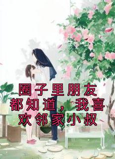 圈子里朋友都知道，我喜欢邻家小叔叶虞浅宋栩榆小说阅读 圈子里朋友都知道，我喜欢邻家小叔文本在线阅读