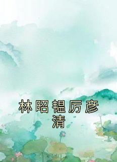 《林昭韫厉彦清》小说全文免费阅读 林昭韫厉彦清小说阅读