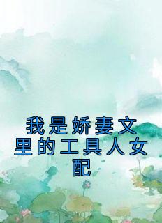 《我是娇妻文里的工具人女配》小说章节精彩试读 梨雨林业小说全文